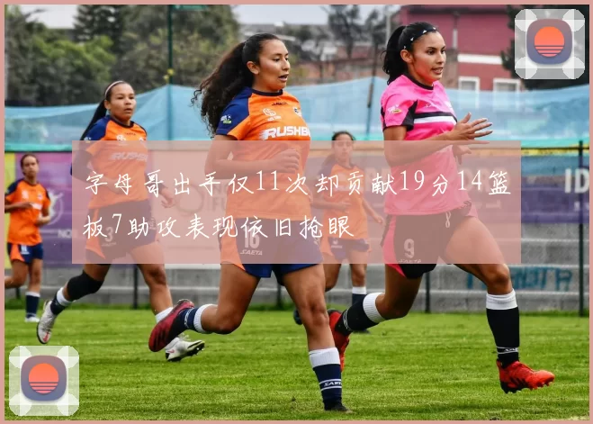 字母哥出手仅11次却贡献19分14篮板7助攻表现依旧抢眼