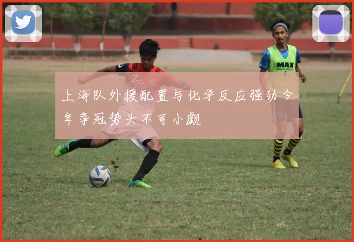 上海队外援配置与化学反应强劲今年争冠势头不可小觑