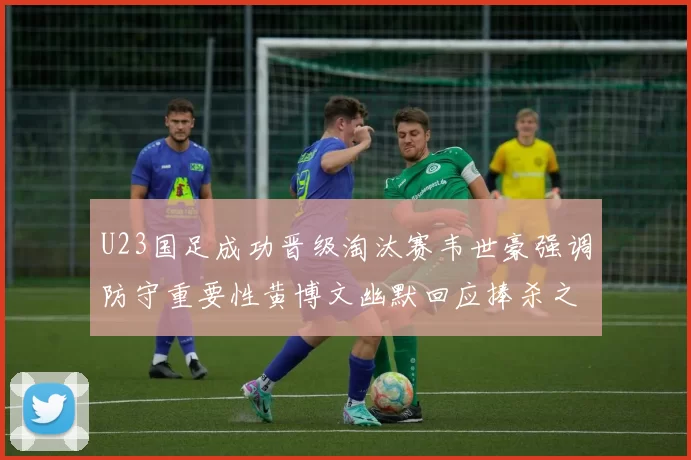 U23国足成功晋级淘汰赛韦世豪强调防守重要性黄博文幽默回应捧杀之说