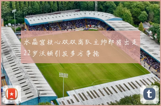 水晶宫核心双双离队主帅即将出走22岁沃顿引发多方争抢