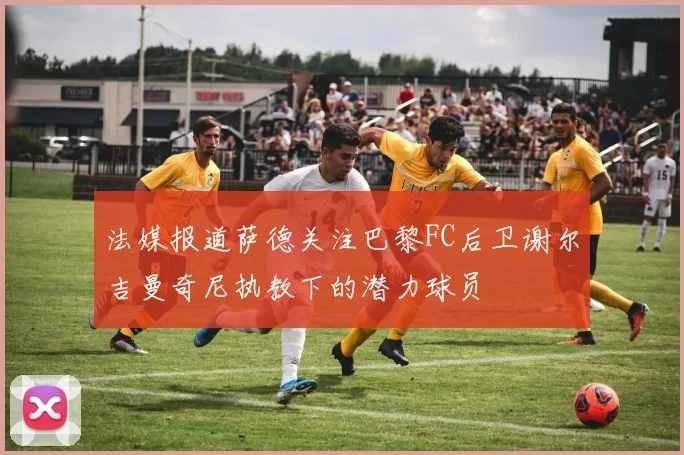 法媒报道萨德关注巴黎FC后卫谢尔吉曼奇尼执教下的潜力球员